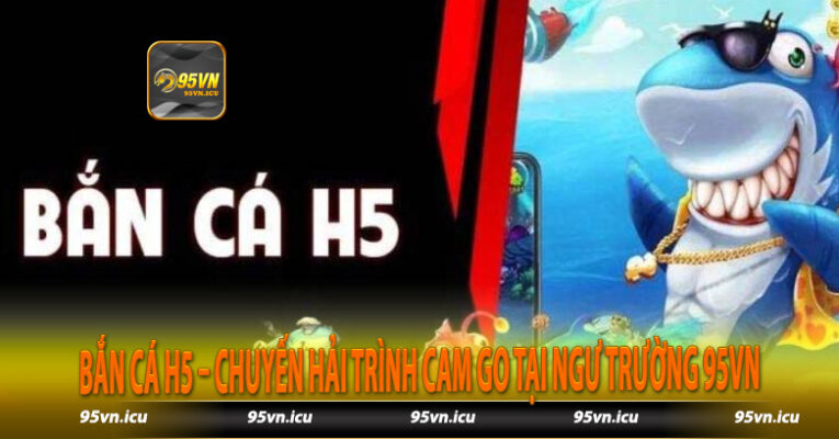 Bắn Cá H5 – Chuyến Hải Trình Cam Go Tại Ngư Trường 95vn